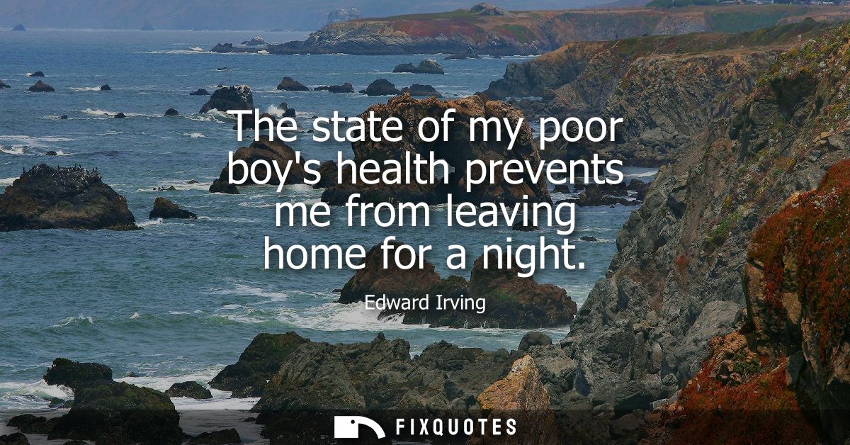 The state of my poor boys health prevents me from leaving home for a night