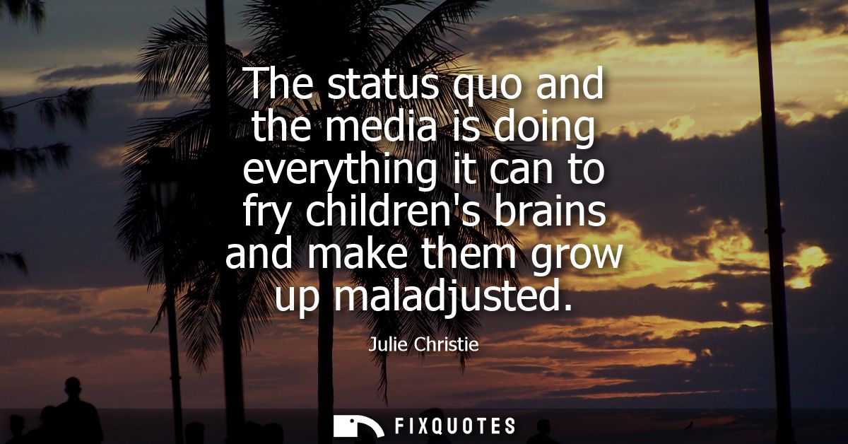 The status quo and the media is doing everything it can to fry childrens brains and make them grow up maladjusted