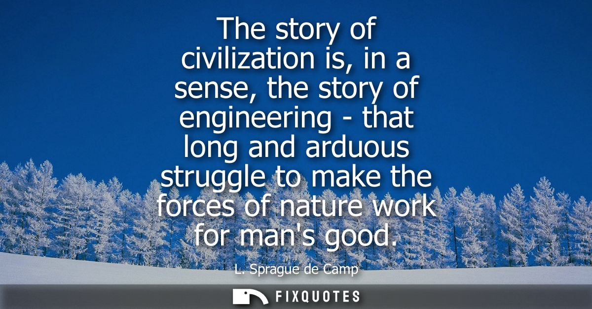 The story of civilization is, in a sense, the story of engineering - that long and arduous struggle to make the forces o