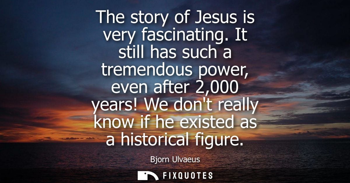 The story of Jesus is very fascinating. It still has such a tremendous power, even after 2,000 years! We dont really kno