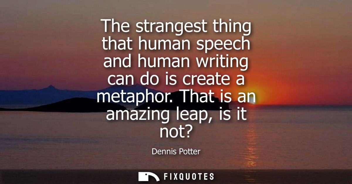 The strangest thing that human speech and human writing can do is create a metaphor. That is an amazing leap, is it not?