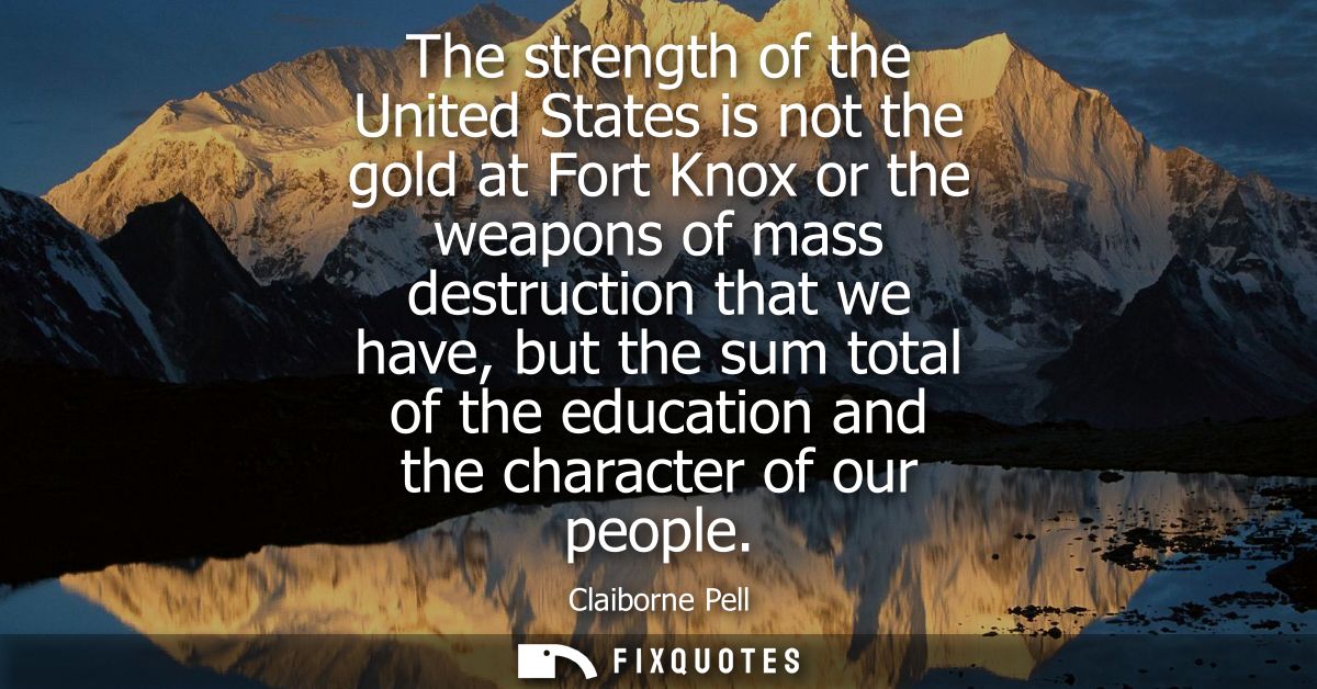 The strength of the United States is not the gold at Fort Knox or the weapons of mass destruction that we have, but the 
