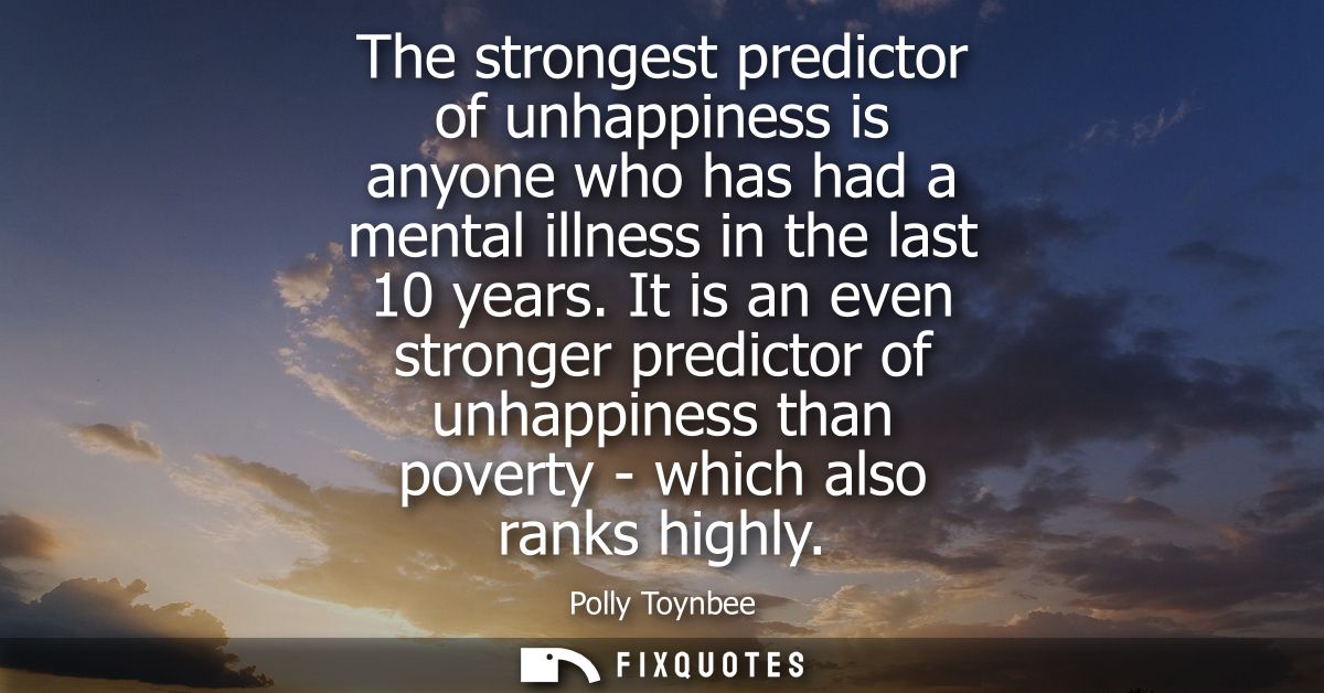 The strongest predictor of unhappiness is anyone who has had a mental illness in the last 10 years. It is an even strong