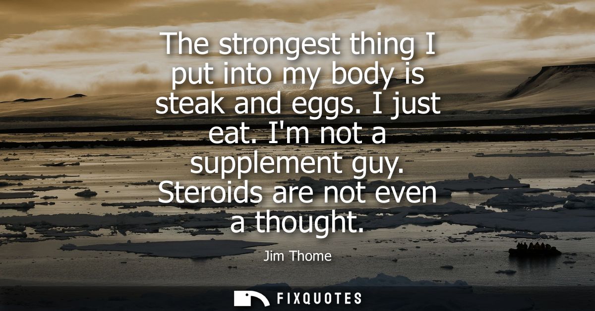 The strongest thing I put into my body is steak and eggs. I just eat. Im not a supplement guy. Steroids are not even a t