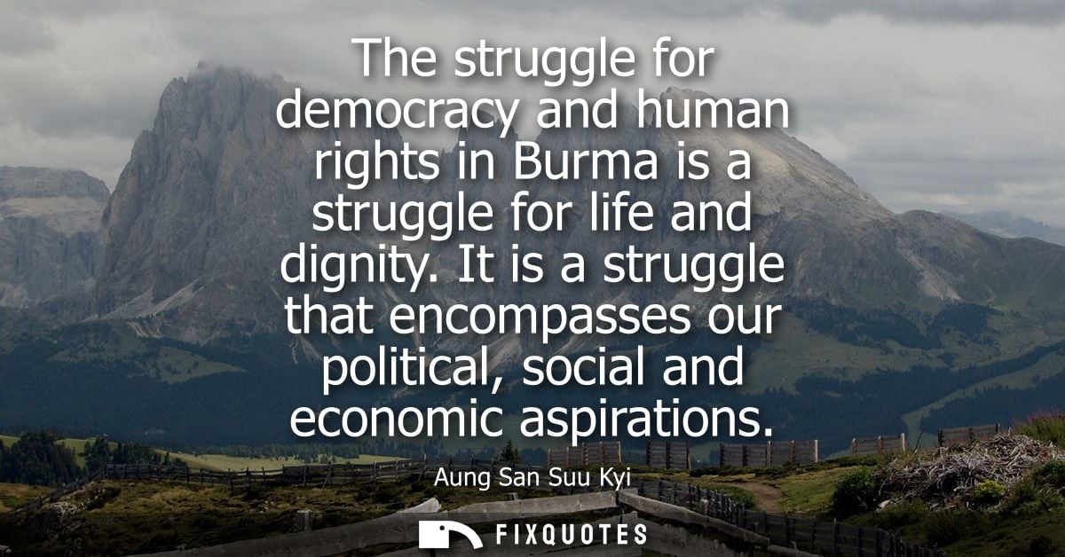 The struggle for democracy and human rights in Burma is a struggle for life and dignity. It is a struggle that encompass