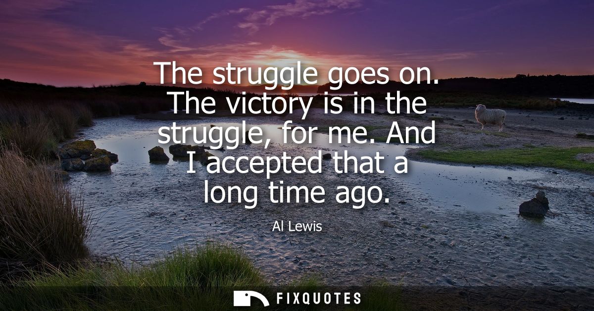 The struggle goes on. The victory is in the struggle, for me. And I accepted that a long time ago