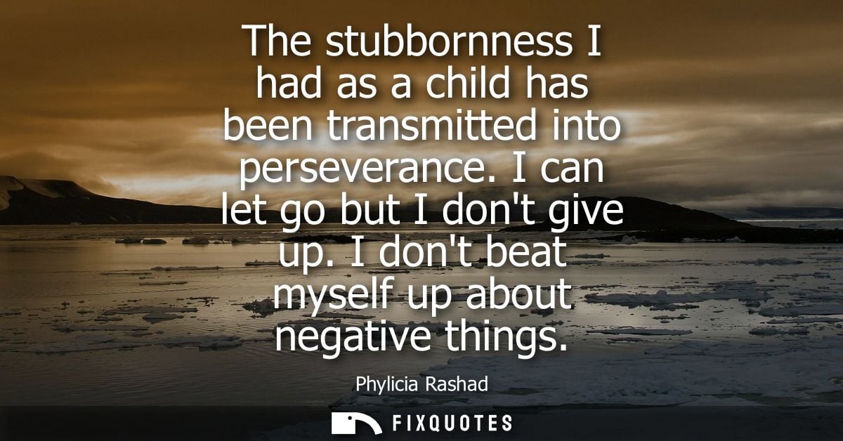 The stubbornness I had as a child has been transmitted into perseverance. I can let go but I dont give up. I dont beat m