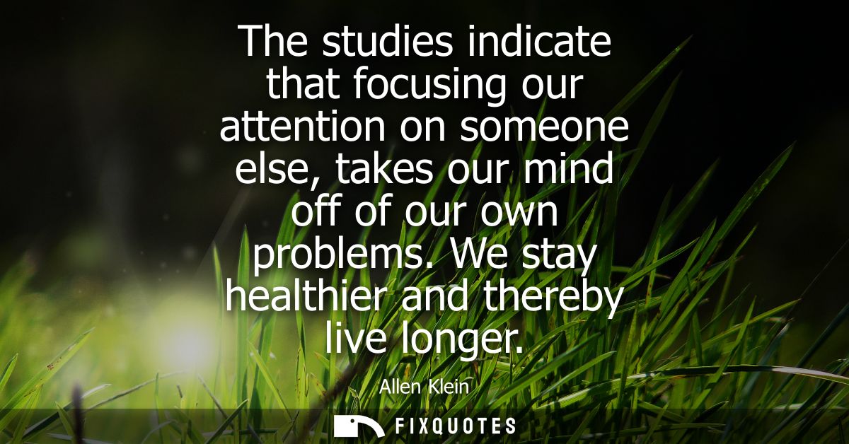 The studies indicate that focusing our attention on someone else, takes our mind off of our own problems.