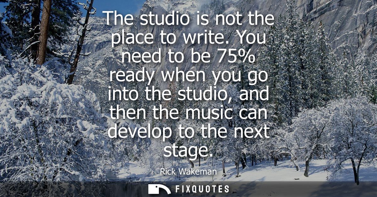 The studio is not the place to write. You need to be 75% ready when you go into the studio, and then the music can devel