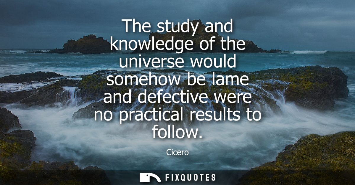 The study and knowledge of the universe would somehow be lame and defective were no practical results to follow
