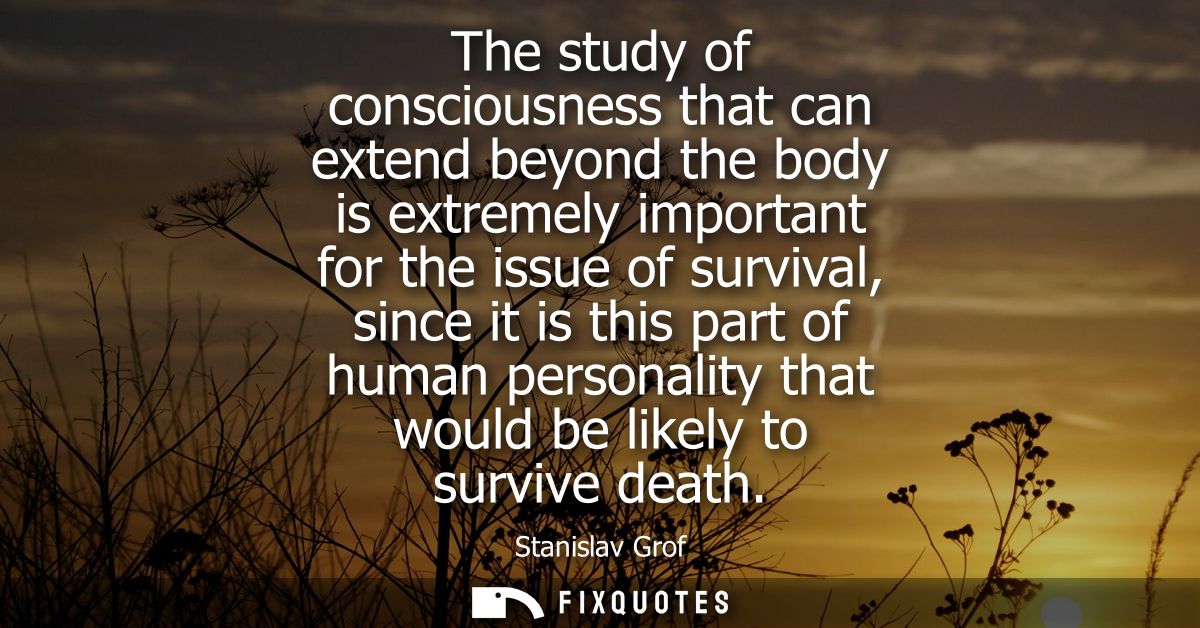 The study of consciousness that can extend beyond the body is extremely important for the issue of survival, since it is