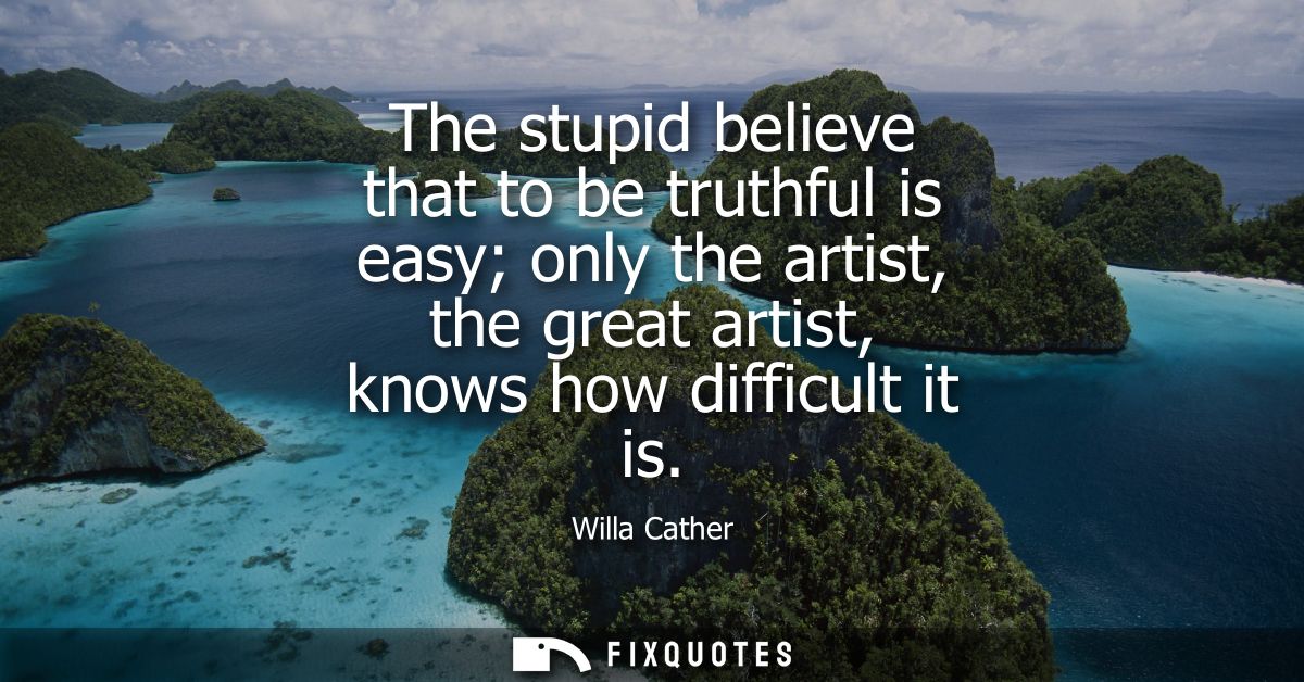 The stupid believe that to be truthful is easy only the artist, the great artist, knows how difficult it is - Willa Cath