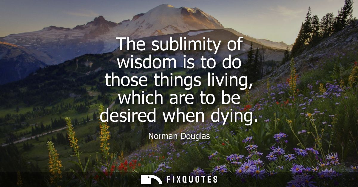 The sublimity of wisdom is to do those things living, which are to be desired when dying