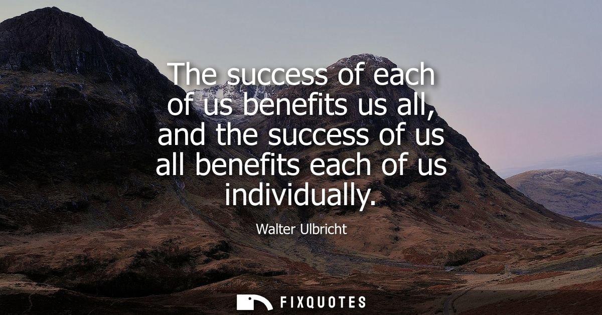 The success of each of us benefits us all, and the success of us all benefits each of us individually