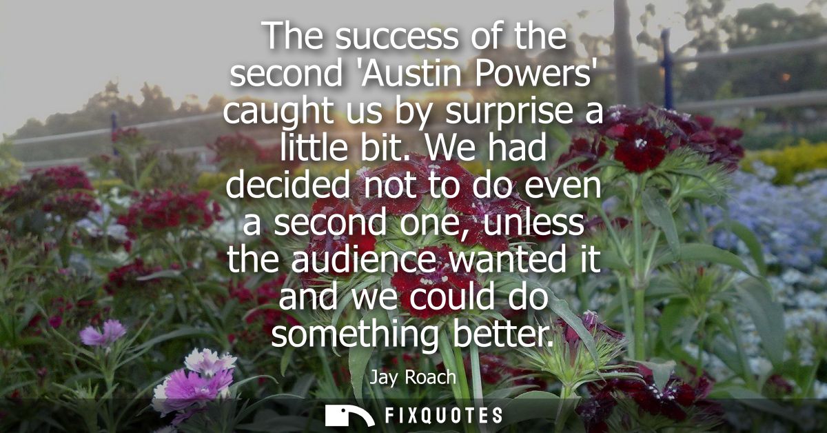 The success of the second Austin Powers caught us by surprise a little bit. We had decided not to do even a second one, 