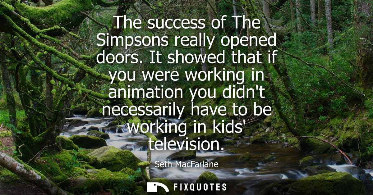 The success of The Simpsons really opened doors. It showed that if you were working in animation you didnt necessarily h
