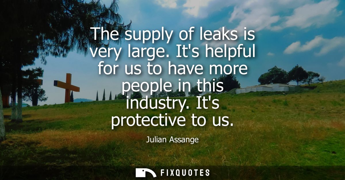 The supply of leaks is very large. Its helpful for us to have more people in this industry. Its protective to us