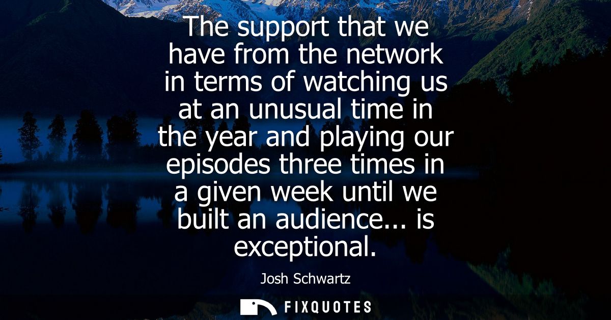 The support that we have from the network in terms of watching us at an unusual time in the year and playing our episode