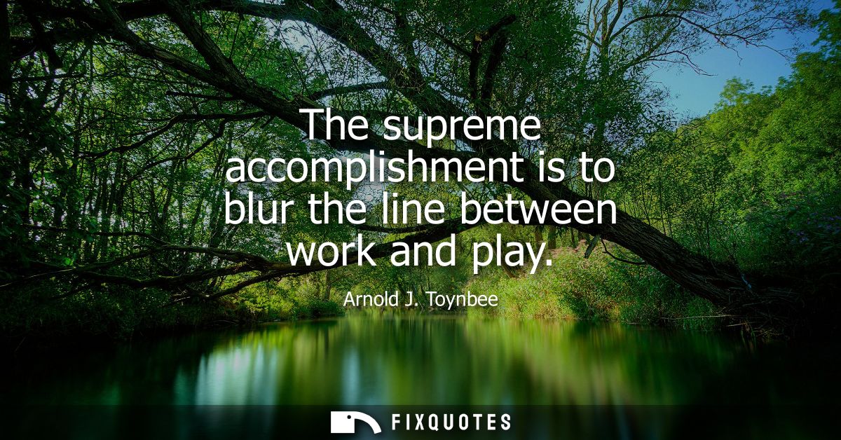 The supreme accomplishment is to blur the line between work and play