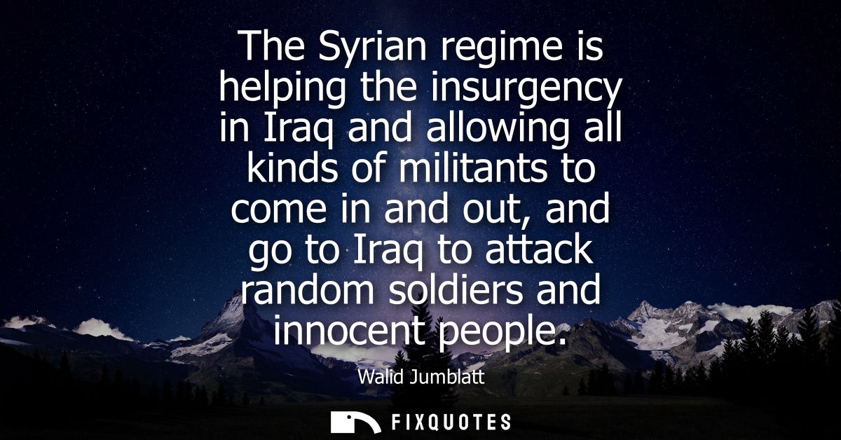The Syrian regime is helping the insurgency in Iraq and allowing all kinds of militants to come in and out, and go to Ir