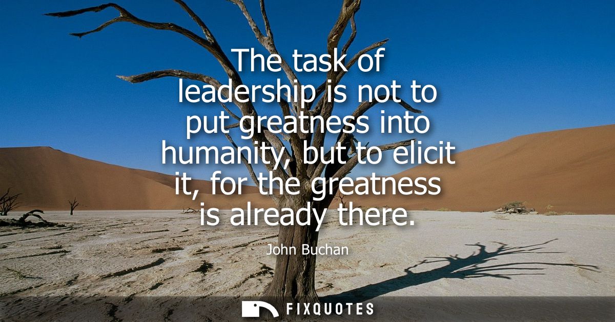 The task of leadership is not to put greatness into humanity, but to elicit it, for the greatness is already there