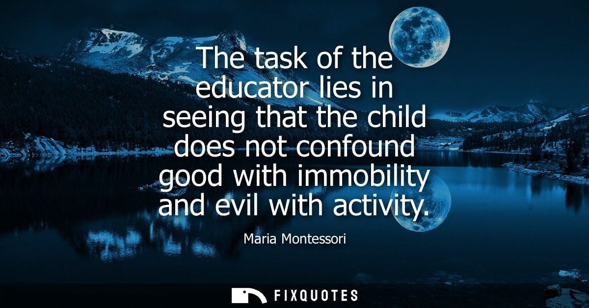 The task of the educator lies in seeing that the child does not confound good with immobility and evil with activity