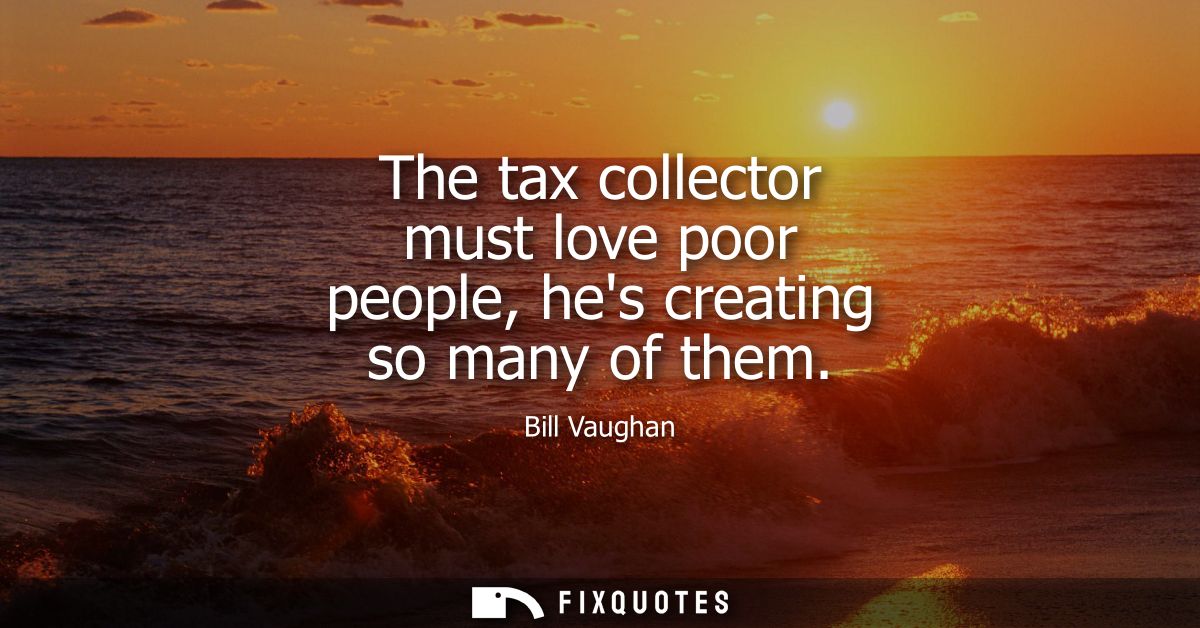 The tax collector must love poor people, hes creating so many of them