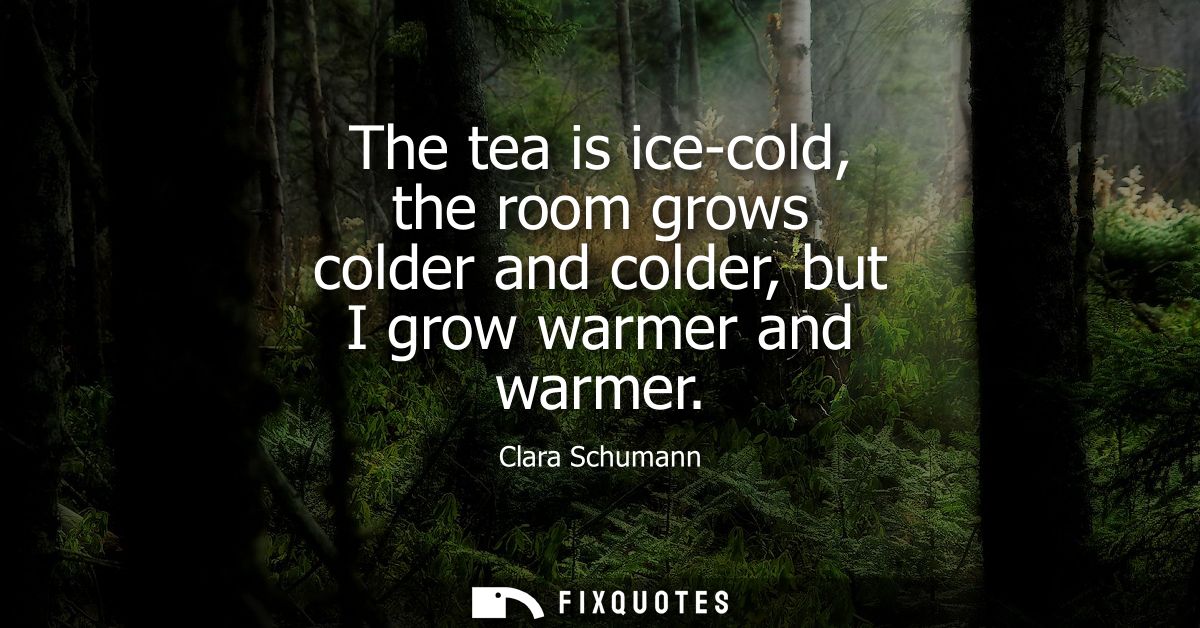 The tea is ice-cold, the room grows colder and colder, but I grow warmer and warmer