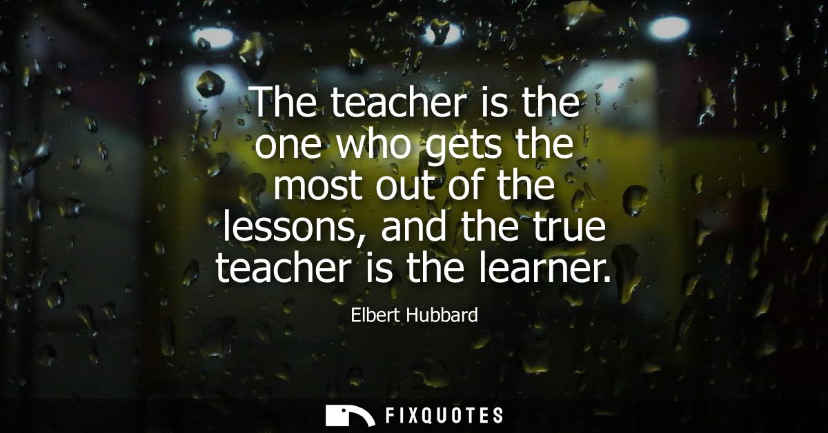 The teacher is the one who gets the most out of the lessons, and the true teacher is the learner