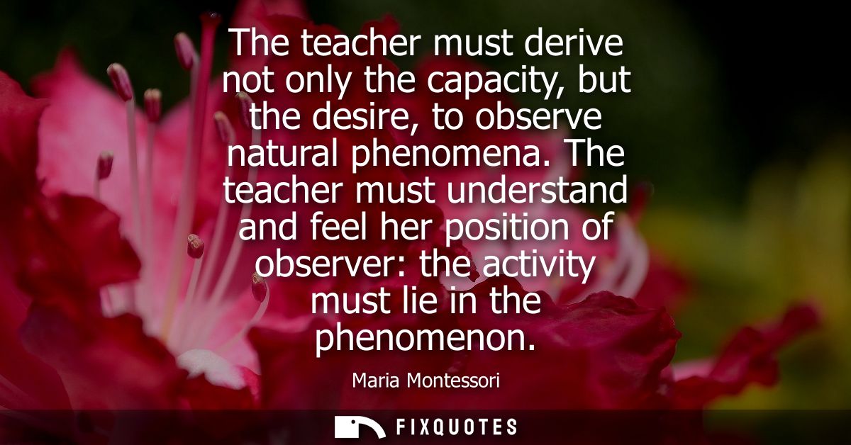 The teacher must derive not only the capacity, but the desire, to observe natural phenomena. The teacher must understand