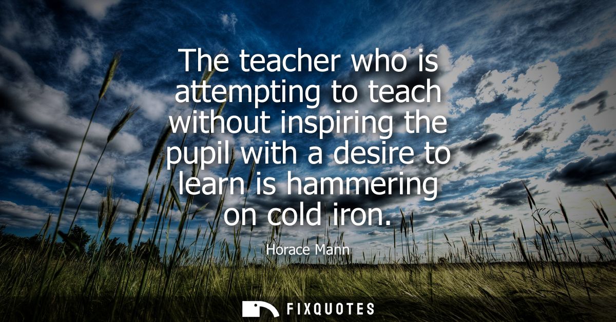 The teacher who is attempting to teach without inspiring the pupil with a desire to learn is hammering on cold iron