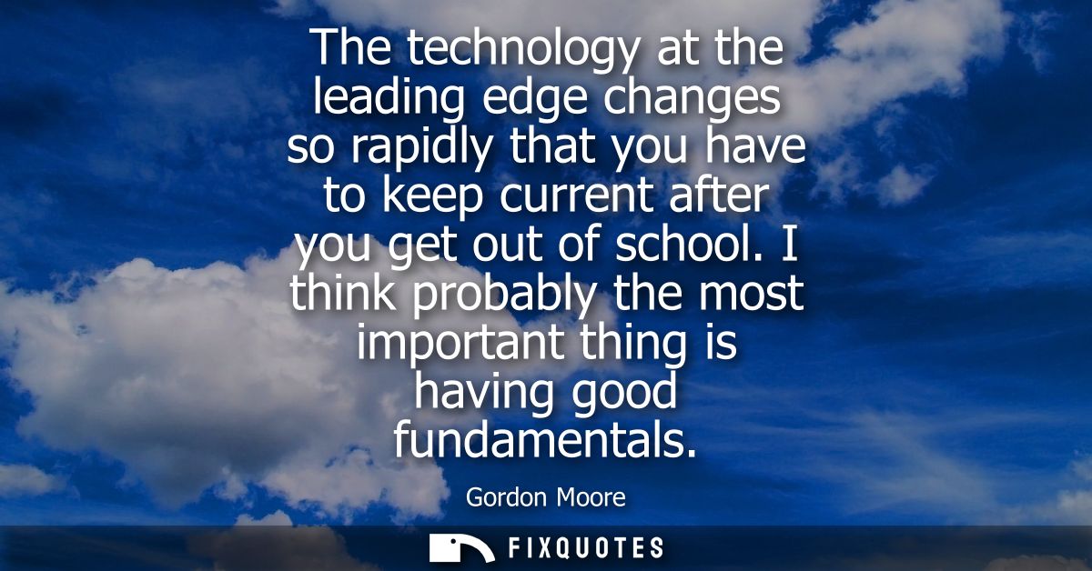 The technology at the leading edge changes so rapidly that you have to keep current after you get out of school.