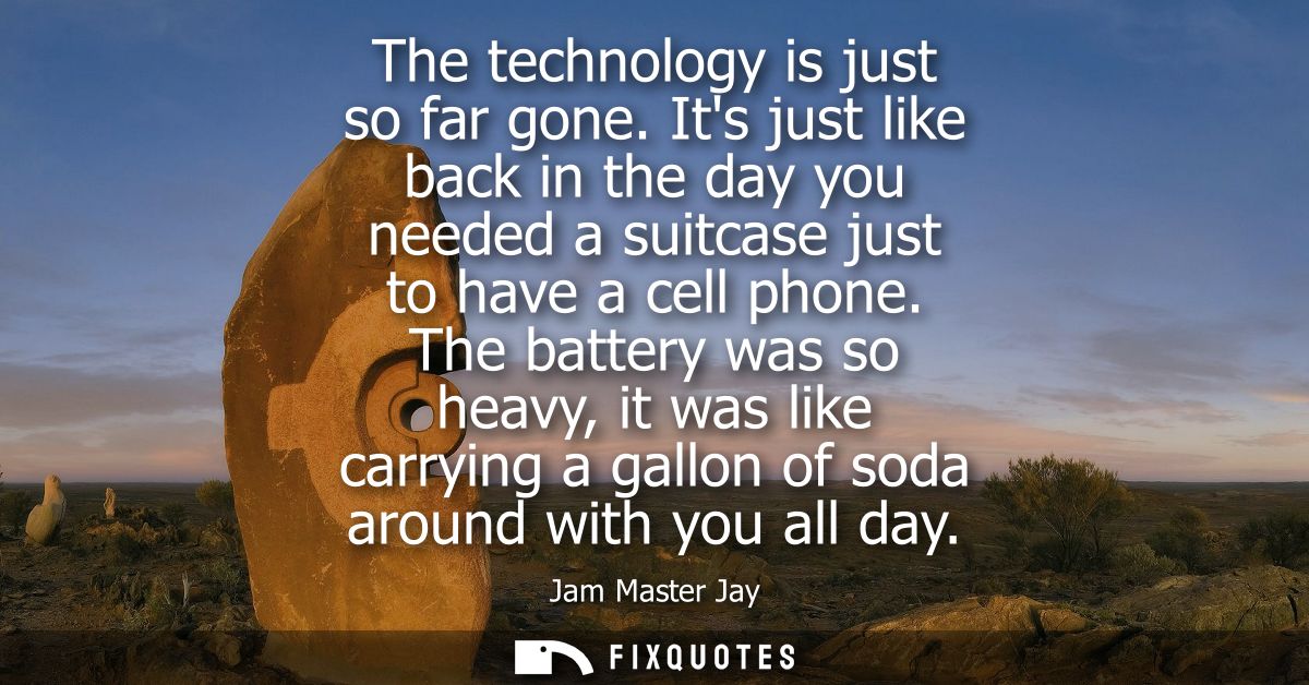 The technology is just so far gone. Its just like back in the day you needed a suitcase just to have a cell phone.
