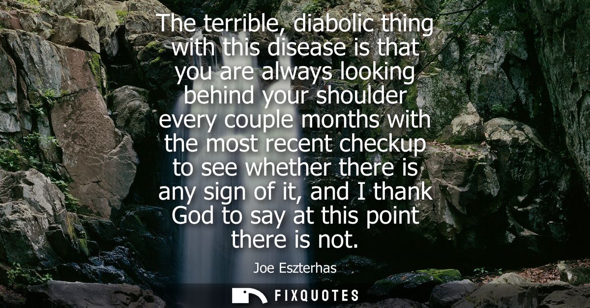 The terrible, diabolic thing with this disease is that you are always looking behind your shoulder every couple months w
