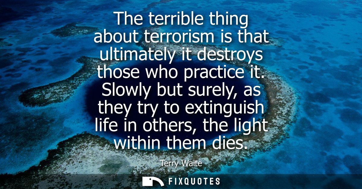 The terrible thing about terrorism is that ultimately it destroys those who practice it. Slowly but surely, as they try 