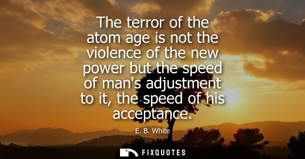 The terror of the atom age is not the violence of the new power but the speed of mans adjustment to it, the speed of his