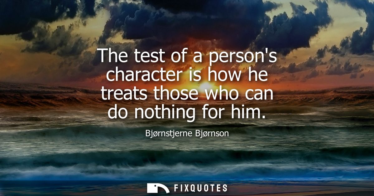The test of a persons character is how he treats those who can do nothing for him