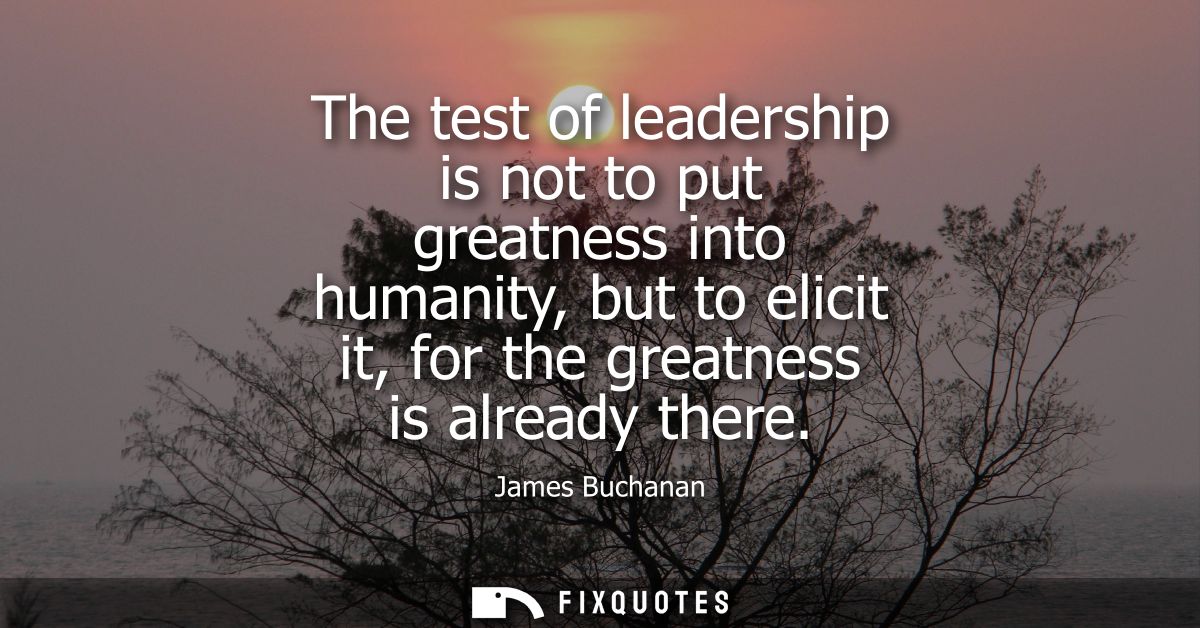 The test of leadership is not to put greatness into humanity, but to elicit it, for the greatness is already there