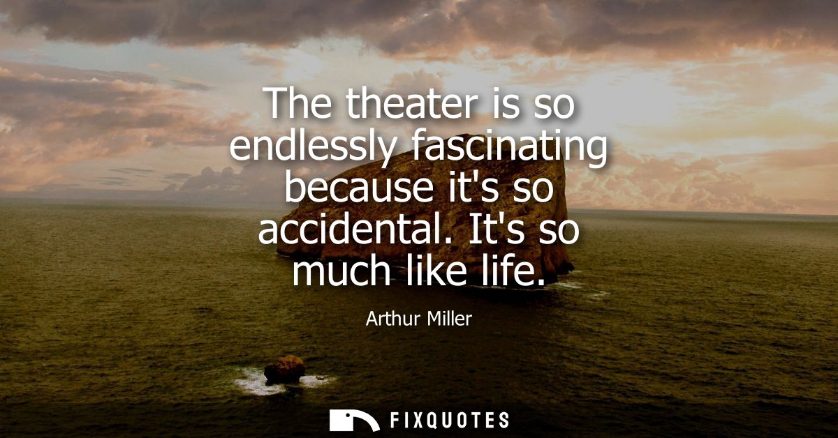 The theater is so endlessly fascinating because its so accidental. Its so much like life