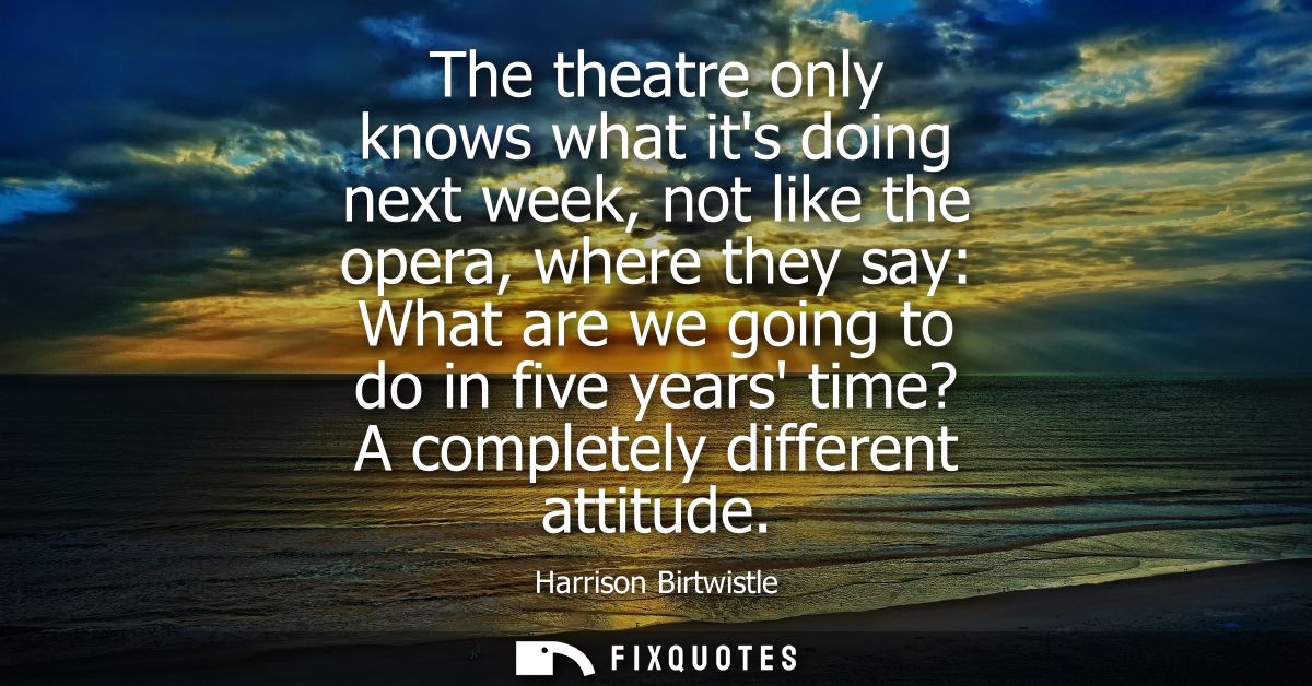 The theatre only knows what its doing next week, not like the opera, where they say: What are we going to do in five yea