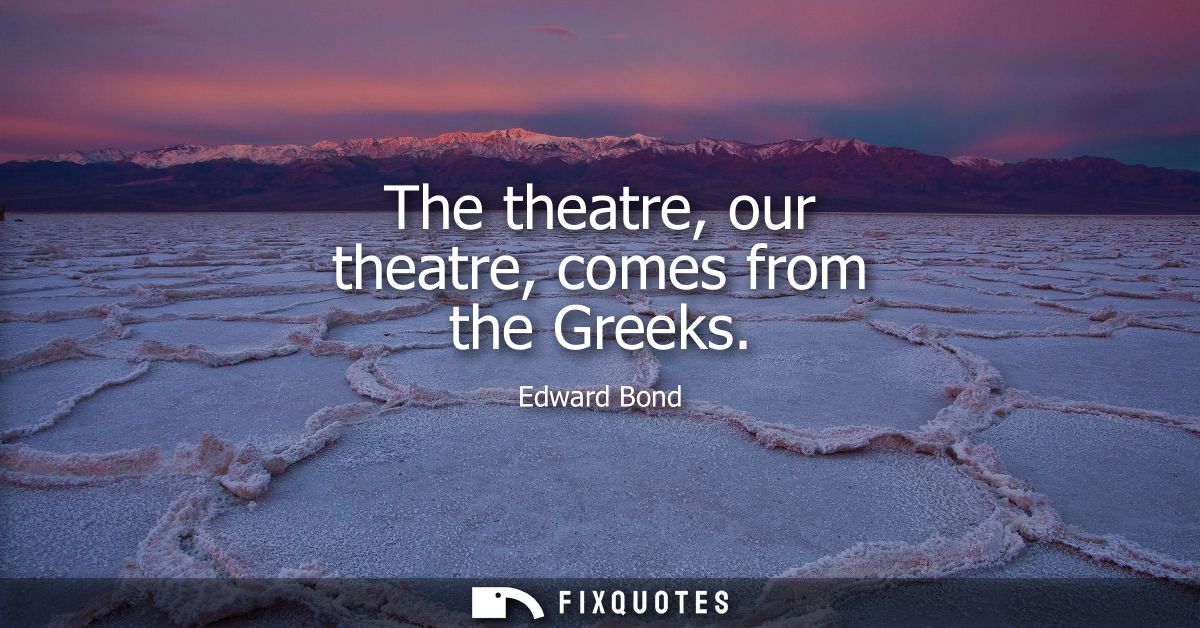 The theatre, our theatre, comes from the Greeks