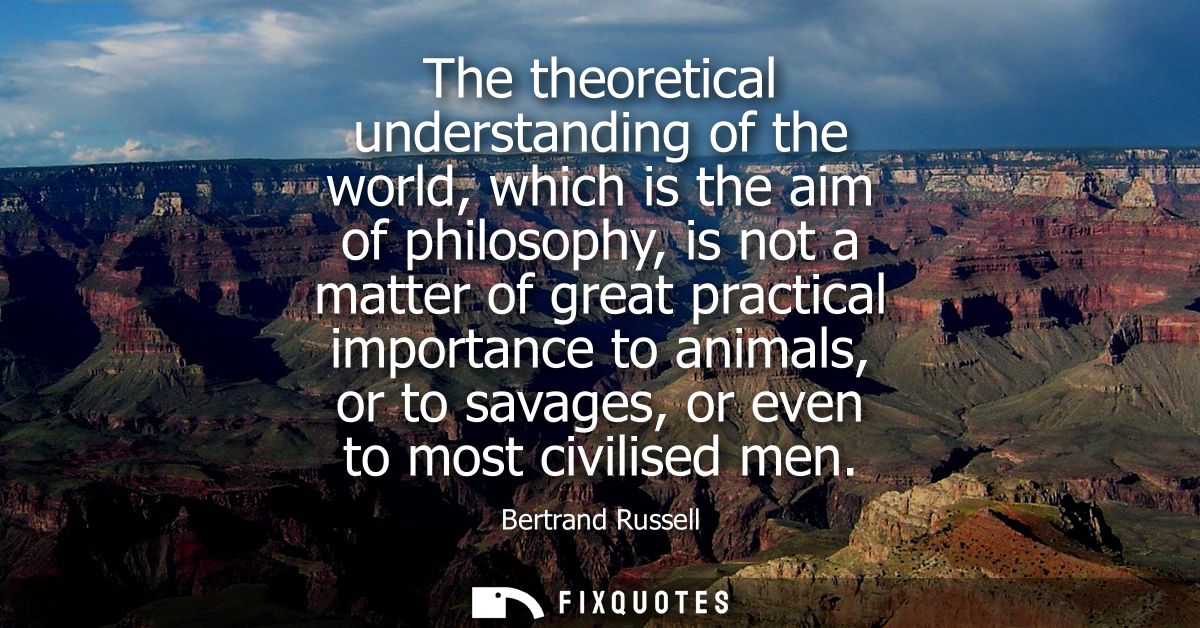 The theoretical understanding of the world, which is the aim of philosophy, is not a matter of great practical importanc