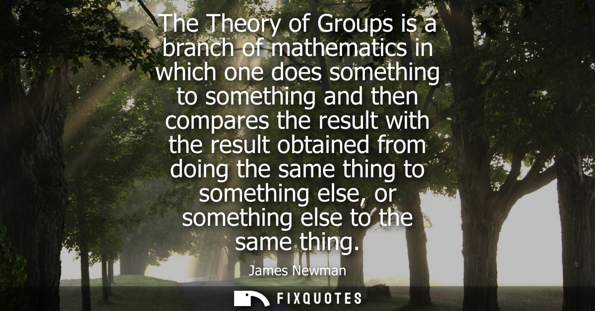 The Theory of Groups is a branch of mathematics in which one does something to something and then compares the result wi