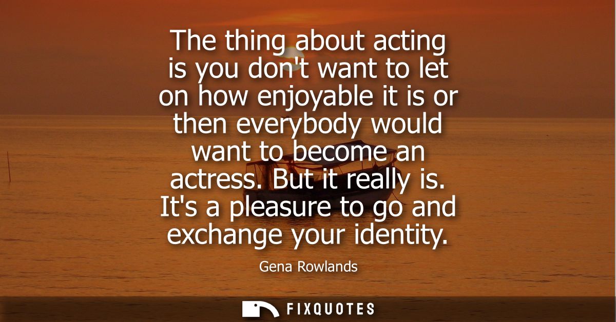 The thing about acting is you dont want to let on how enjoyable it is or then everybody would want to become an actress.