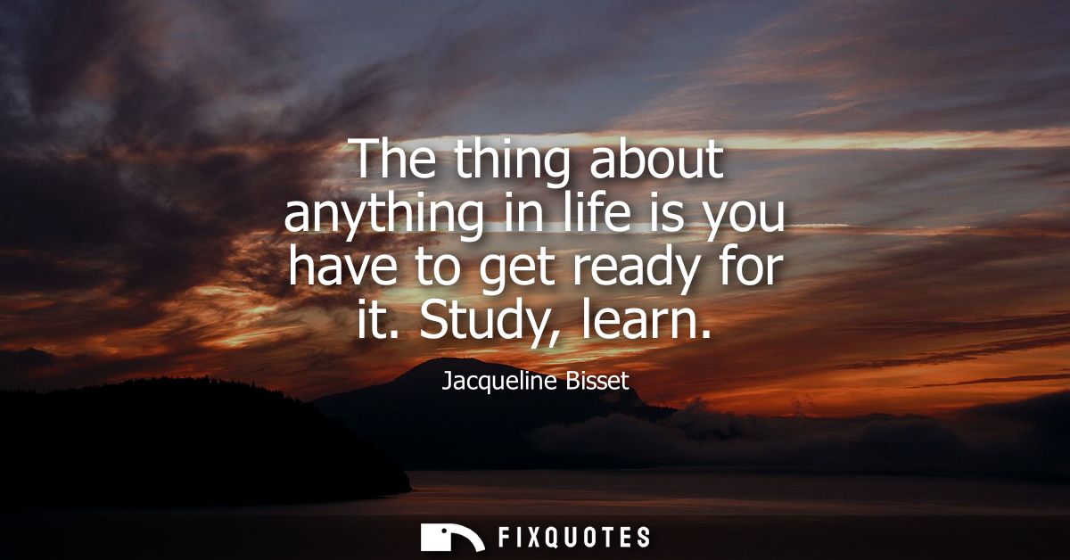 The thing about anything in life is you have to get ready for it. Study, learn