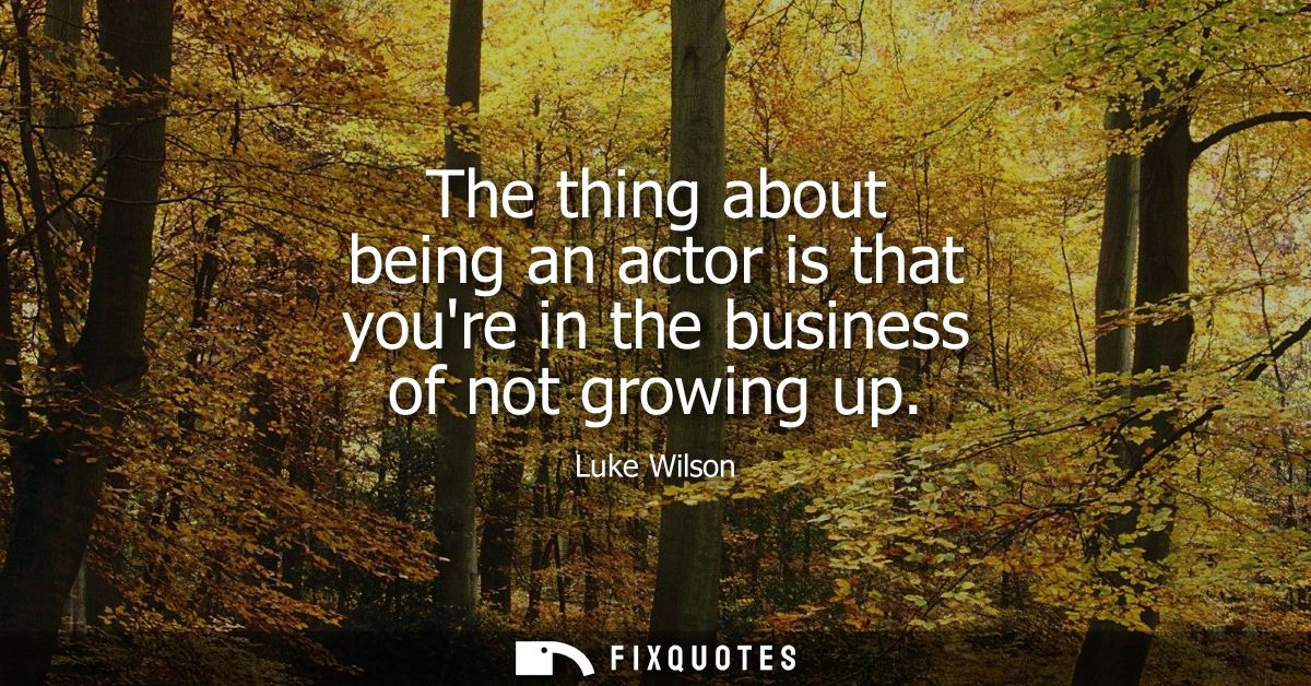 The thing about being an actor is that youre in the business of not growing up