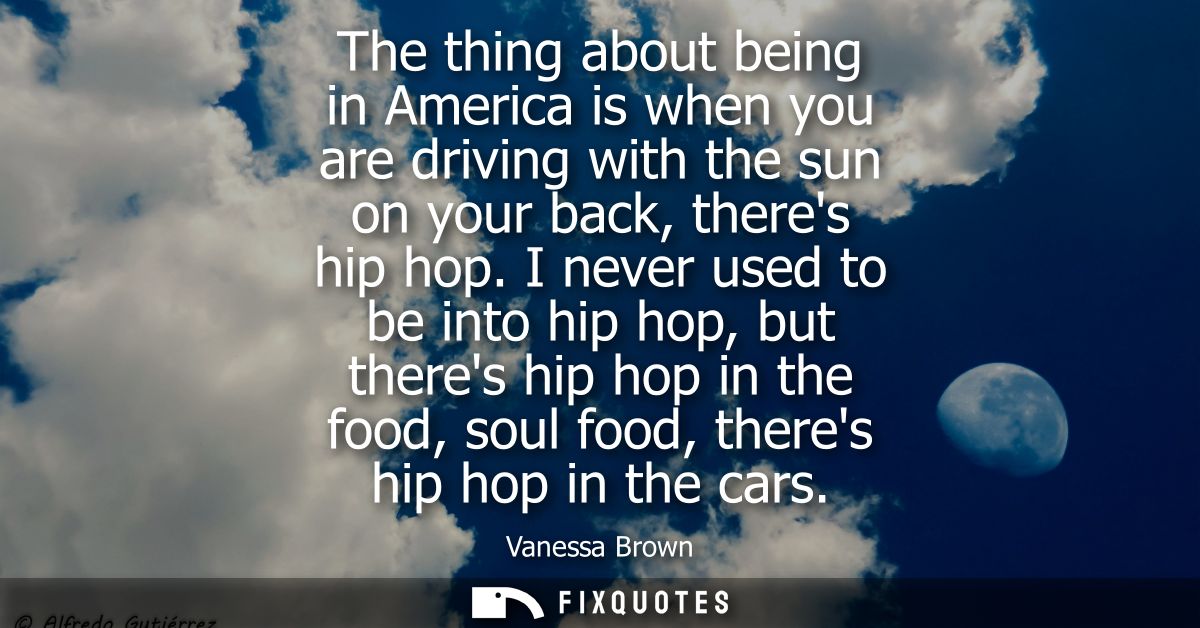 The thing about being in America is when you are driving with the sun on your back, theres hip hop. I never used to be i