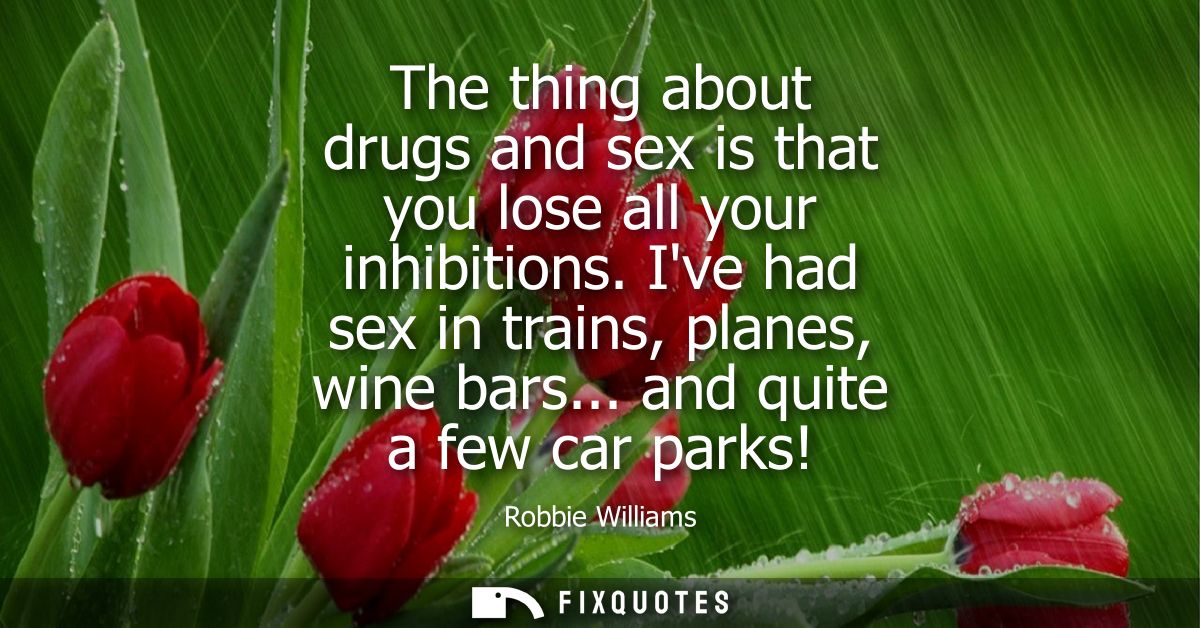 The thing about drugs and sex is that you lose all your inhibitions. Ive had sex in trains, planes, wine bars... and qui