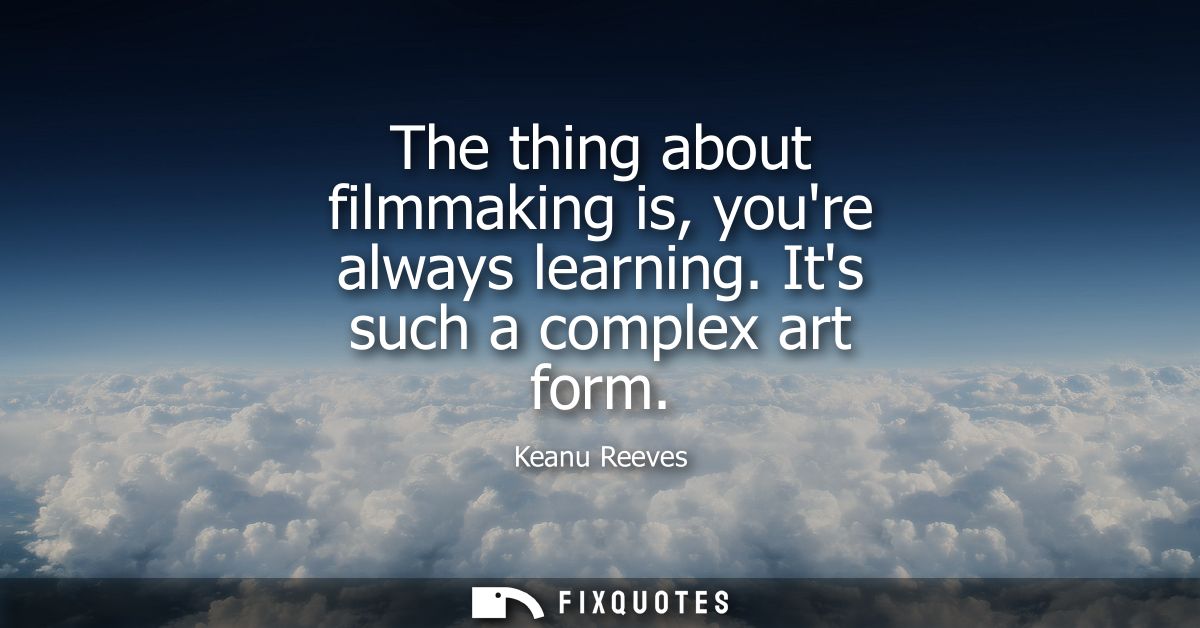The thing about filmmaking is, youre always learning. Its such a complex art form