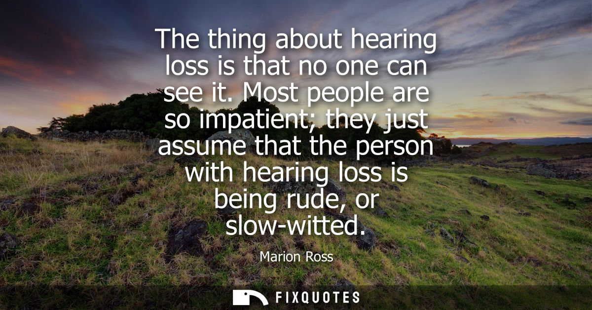 The thing about hearing loss is that no one can see it. Most people are so impatient they just assume that the person wi